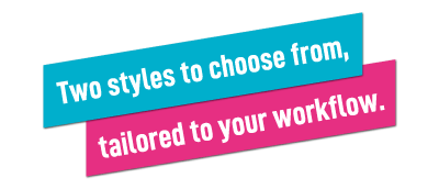 Two styles to choose from, tailored to your workflow.